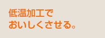 低温加工でおいしくさせる。